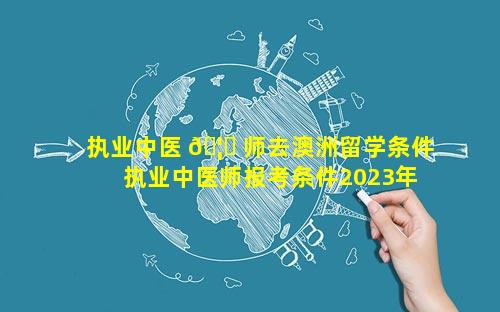 执业中医 🦄 师去澳洲留学条件 执业中医师报考条件2023年